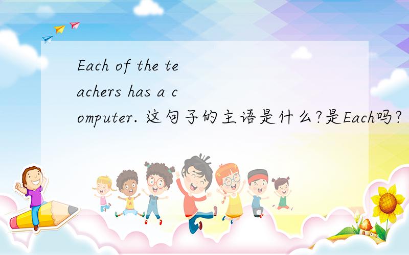 Each of the teachers has a computer. 这句子的主语是什么?是Each吗?
