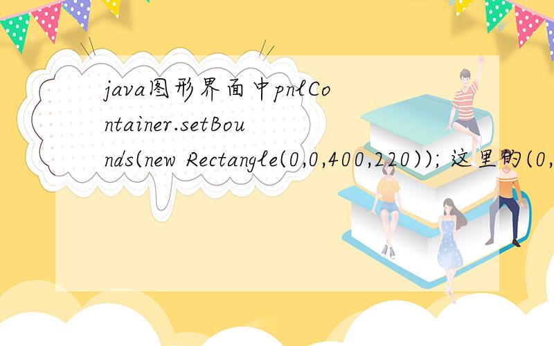 java图形界面中pnlContainer.setBounds(new Rectangle(0,0,400,220)); 这里的(0,0,400,220)
