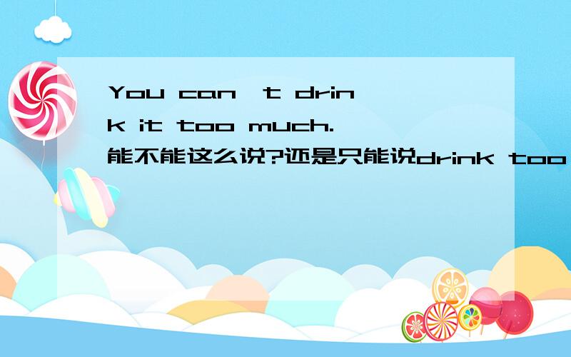 You can't drink it too much.能不能这么说?还是只能说drink too much of it.
