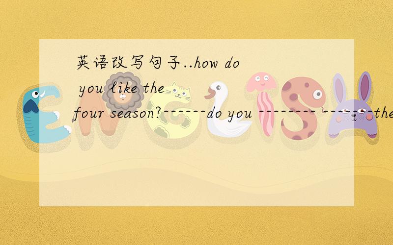 英语改写句子..how do you like the four season?------do you -------- -------the four season---------为要填的