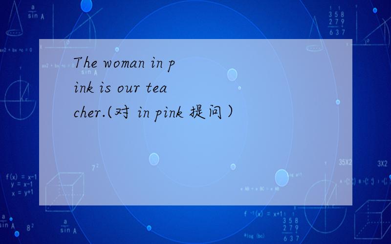 The woman in pink is our teacher.(对 in pink 提问）