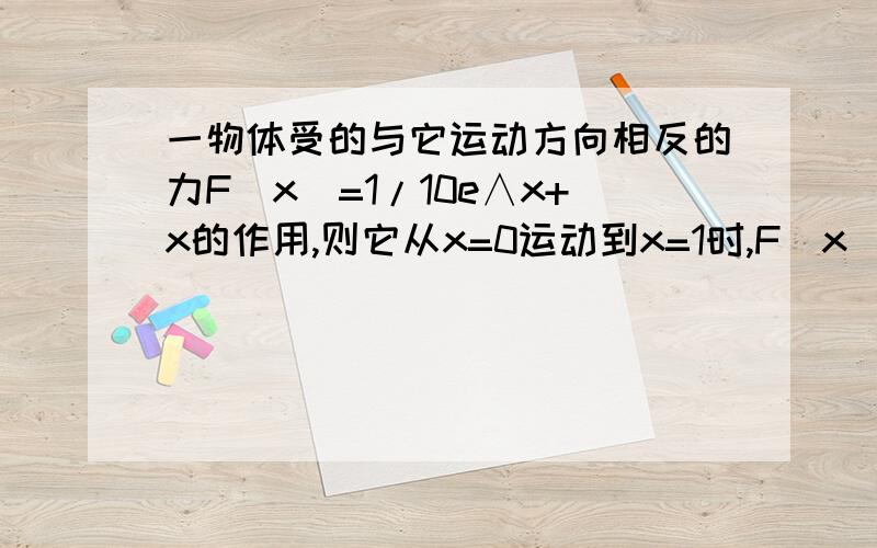 一物体受的与它运动方向相反的力F（x）=1/10e∧x+x的作用,则它从x=0运动到x=1时,F（x）所做的功等于___.麻烦用定积分来做.