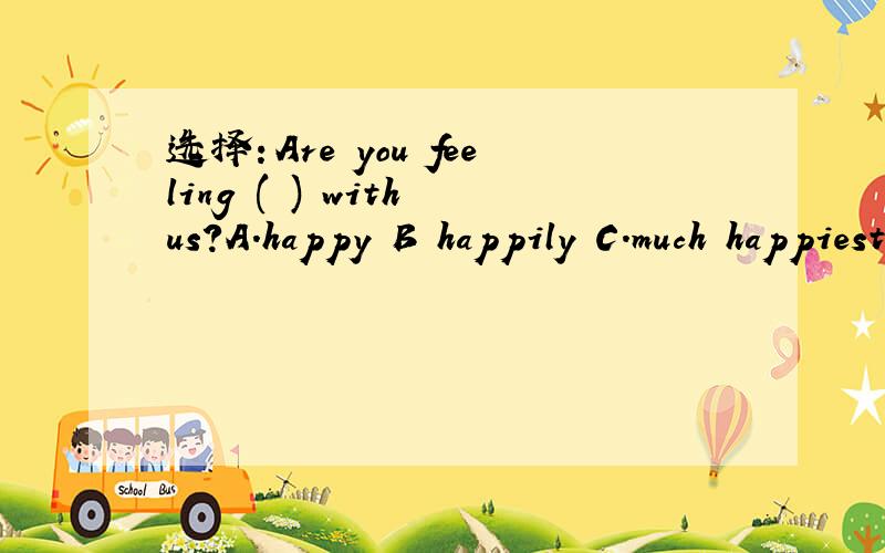 选择：Are you feeling ( ) with us?A.happy B happily C.much happiest