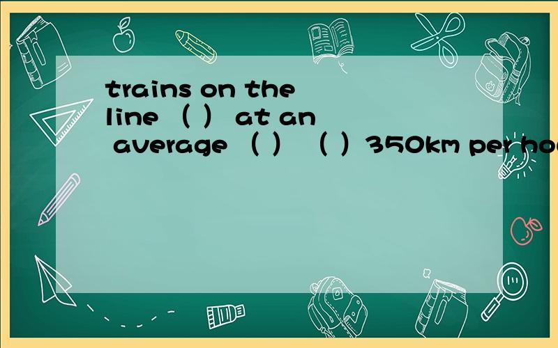 trains on the line （ ） at an average （ ） （ ）350km per hour
