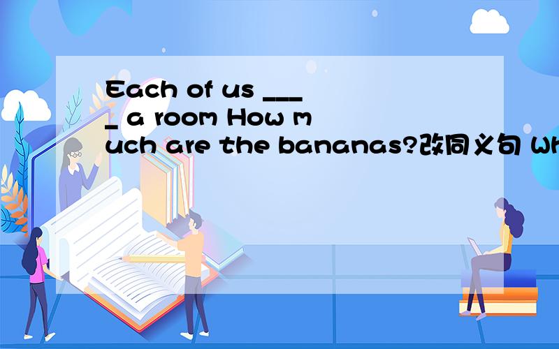 Each of us ____ a room How much are the bananas?改同义句 What's the ___ ___ the bananas?Each of us a room和后面一句分开来。