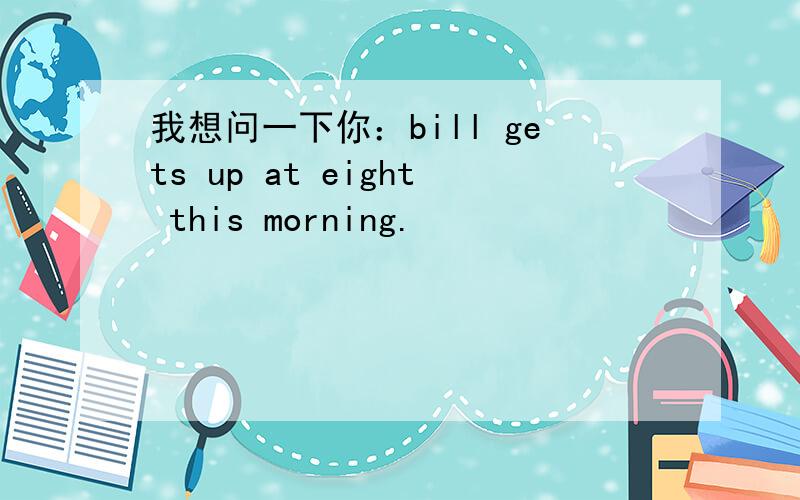 我想问一下你：bill gets up at eight this morning.