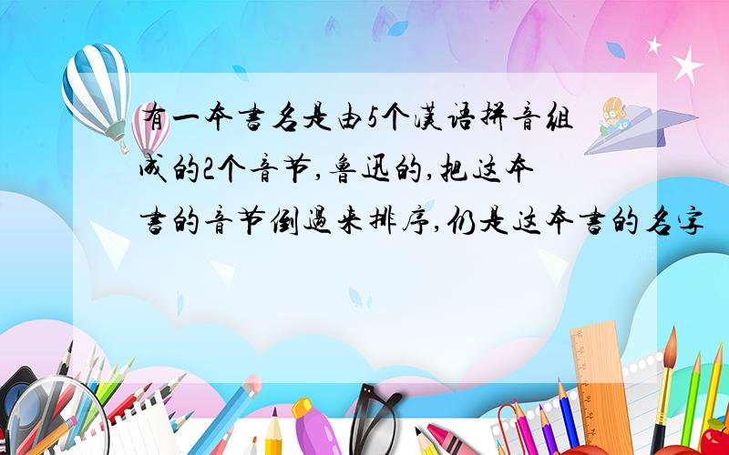 有一本书名是由5个汉语拼音组成的2个音节,鲁迅的,把这本书的音节倒过来排序,仍是这本书的名字
