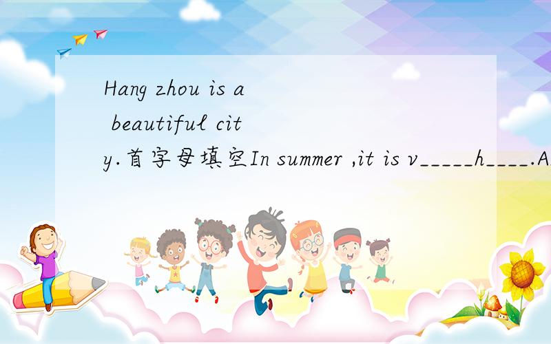 Hang zhou is a beautiful city.首字母填空In summer ,it is v_____h____.And it is o_____r____.people like t_____g____s____ in summer