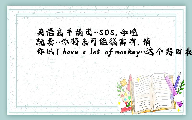 英语高手请进..SOS,今晚就要..你将来可能很富有,请你以I have a lot of monkey．．这个题目表述你一旦富有之后将如何帮助他人．．首句是：If I have a lot of money ,I will..