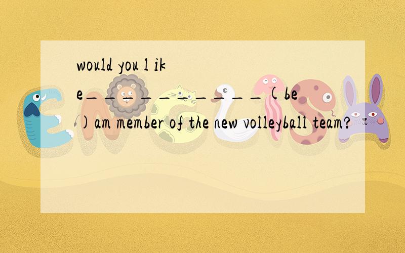 would you l ike__________(be)am member of the new volleyball team?