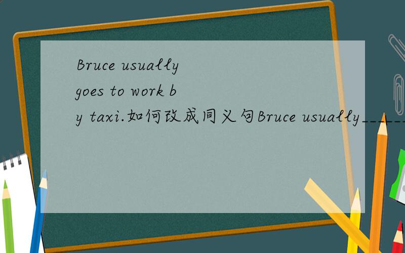 Bruce usually goes to work by taxi.如何改成同义句Bruce usually__________.