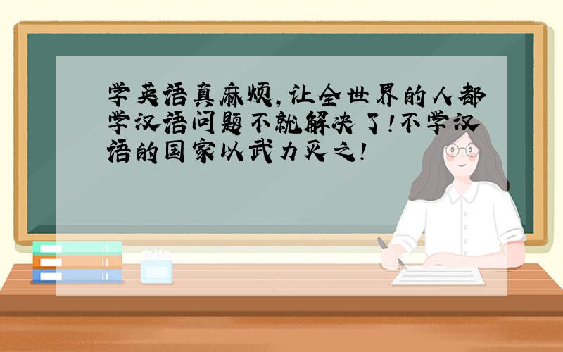 学英语真麻烦,让全世界的人都学汉语问题不就解决了!不学汉语的国家以武力灭之!
