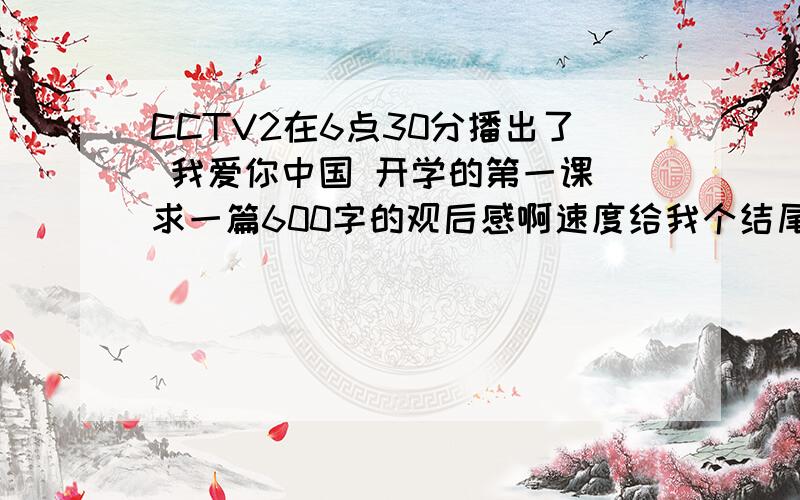 CCTV2在6点30分播出了 我爱你中国 开学的第一课 求一篇600字的观后感啊速度给我个结尾啊我写好了开头和内容了