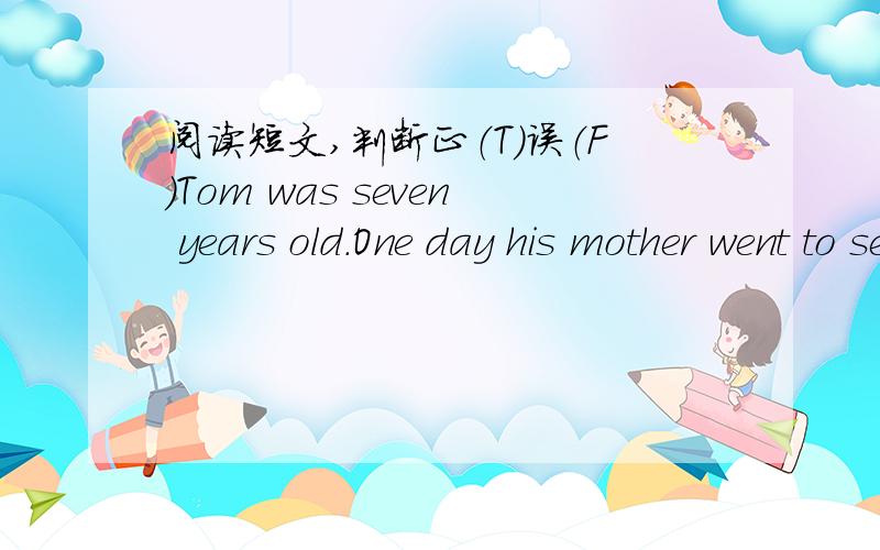 阅读短文,判断正（T）误（F）Tom was seven years old.One day his mother went to see her mother .Before she left,she said to him ,