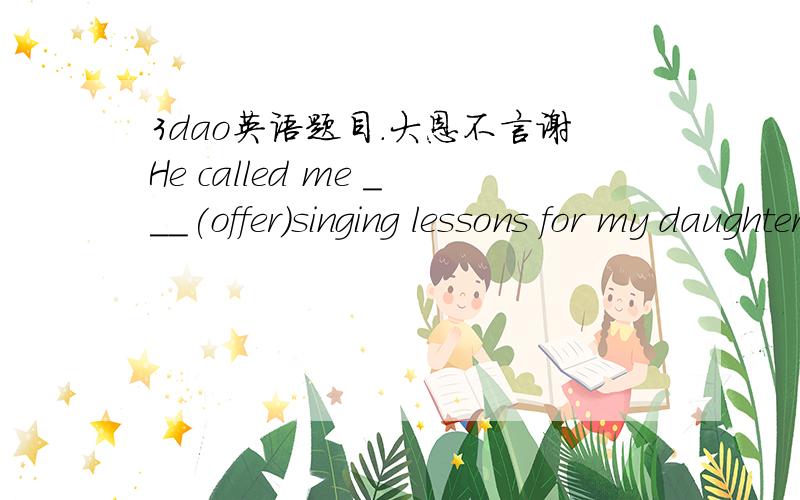 3dao英语题目.大恩不言谢He called me ___(offer)singing lessons for my daughter.The children ___a P.E class on the playground when it suddenly began to rain heavily.A.are having B.had C.were having D.haveHis new bike ____ mine has been lost fo