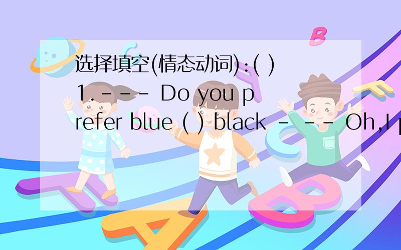 选择填空(情态动词):( )1.--- Do you prefer blue ( ) black - -- Oh,I prefer black ( ) blue.　　　A:to ,to B:to ,and C.Or ,to( )2.---May I( ) your book I can’t find mine.　　　　-- I’m sorry .I ( ).it to Tom just now.A:borrow ,borrowe
