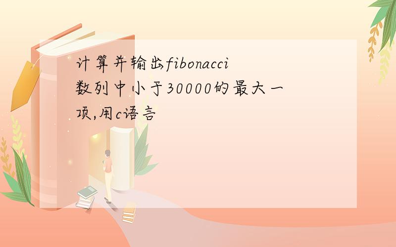 计算并输出fibonacci数列中小于30000的最大一项,用c语言