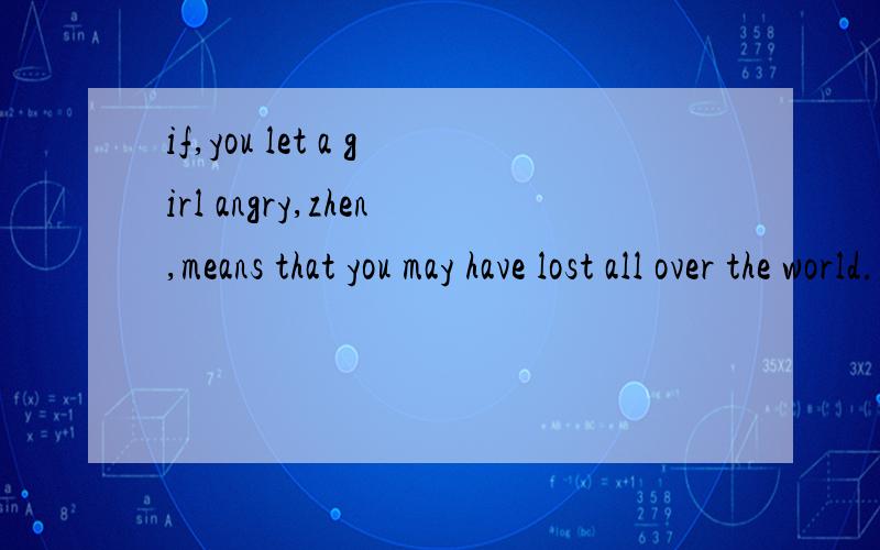 if,you let a girl angry,zhen,means that you may have lost all over the world.