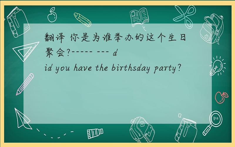 翻译 你是为谁举办的这个生日聚会?----- --- did you have the birthsday party?