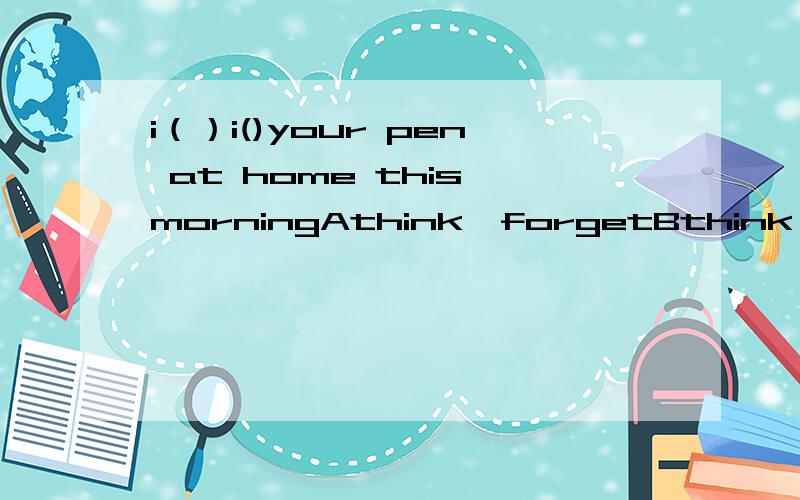 i（）i()your pen at home this morningAthink,forgetBthink,leaveC,thought,leftDthought,forgot