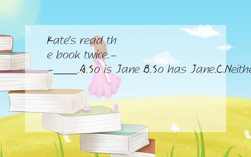 Kate's read the book twice.--____.A.So is Jane B.So has Jane.C.Neither is Jane.D.Nor has Jane.