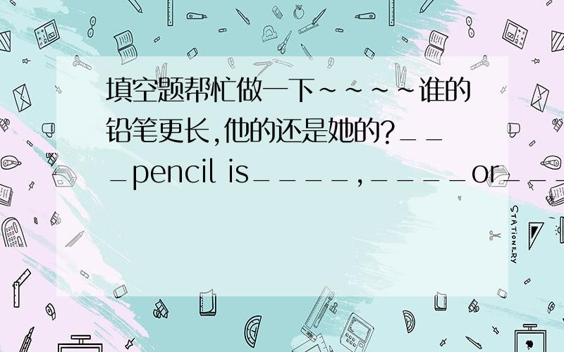 填空题帮忙做一下~~~~谁的铅笔更长,他的还是她的?___pencil is____,____or____?