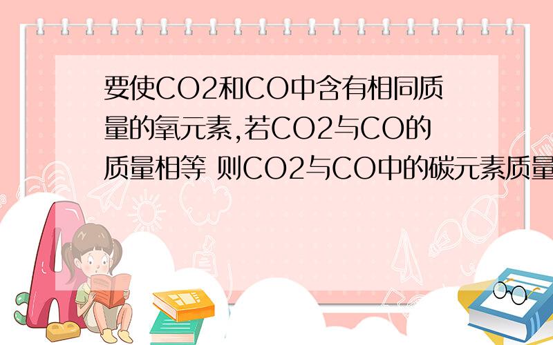 要使CO2和CO中含有相同质量的氧元素,若CO2与CO的质量相等 则CO2与CO中的碳元素质量比为