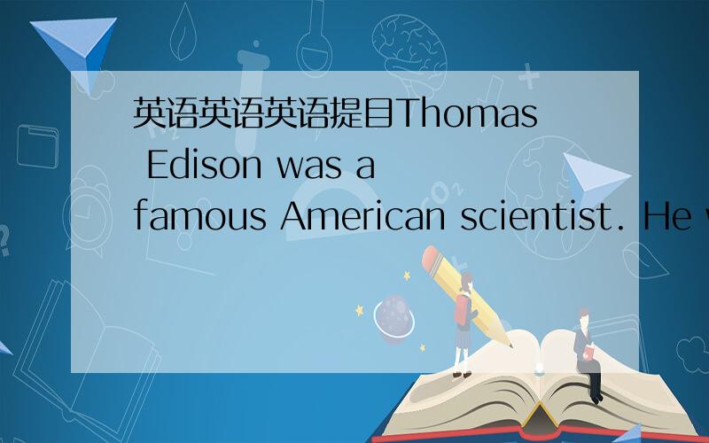 英语英语英语提目Thomas Edison was a famous American scientist. He was born in 1847. When he was a child, he liked to find out how things worked. He was in school for only three months. He asked his teacher a lot of strange questions. Most of