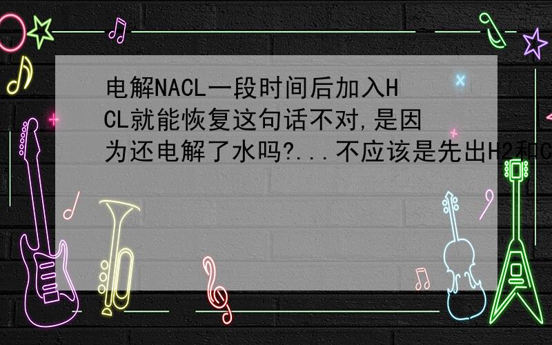 电解NACL一段时间后加入HCL就能恢复这句话不对,是因为还电解了水吗?...不应该是先出H2和CL2然后出H2和O2吗？