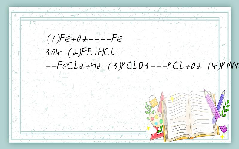 （1）Fe+02----Fe304 (2)FE+HCL---FeCL2+H2 (3)KCLO3---KCL+02 (4)KMNO4----K2Mn04+Mn02+02