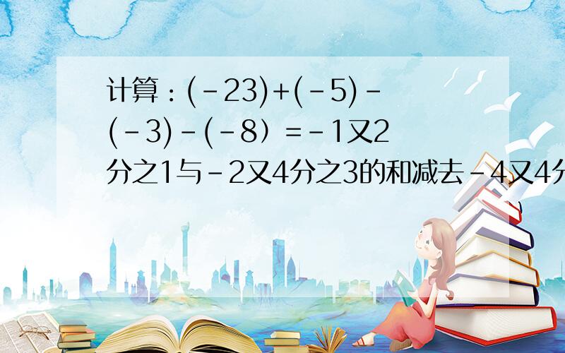 计算：(-23)+(-5)－(-3)－(-8）=-1又2分之1与-2又4分之3的和减去-4又4分之1的差为