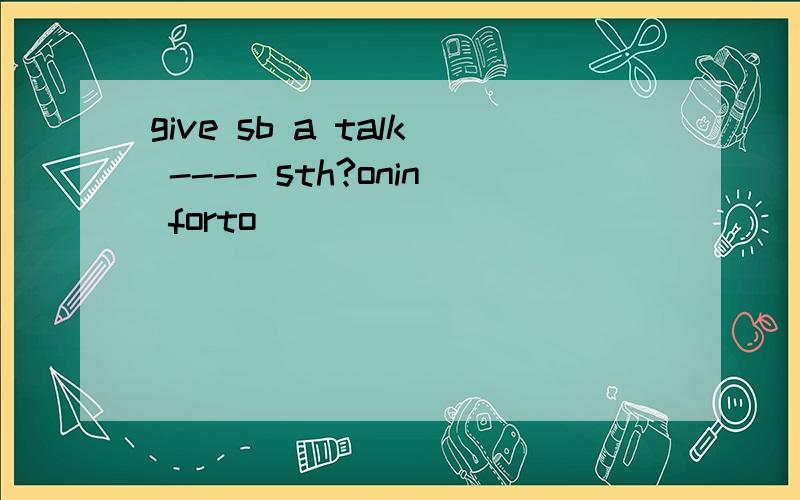 give sb a talk ---- sth?onin forto