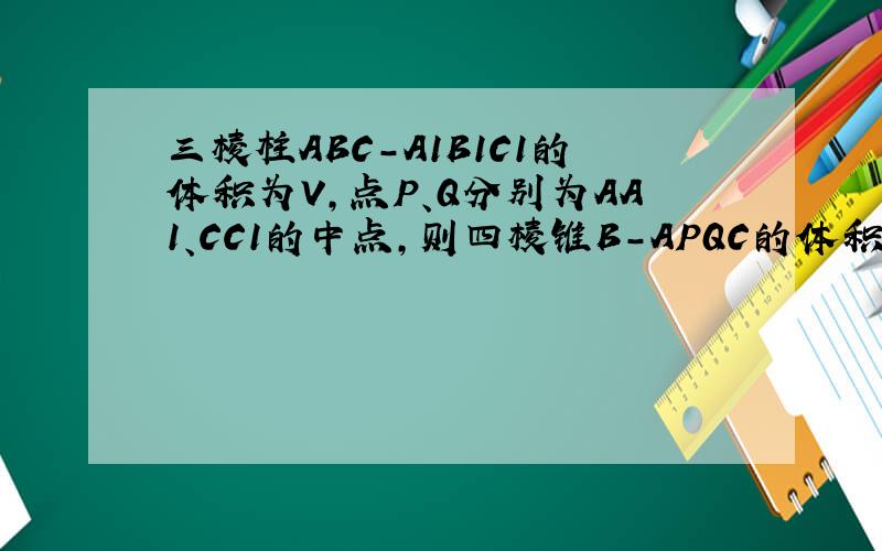 三棱柱ABC-A1B1C1的体积为V,点P、Q分别为AA1、CC1的中点,则四棱锥B-APQC的体积是?
