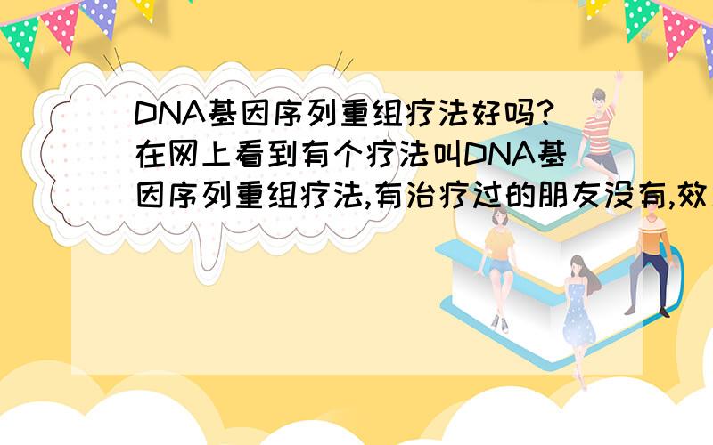 DNA基因序列重组疗法好吗?在网上看到有个疗法叫DNA基因序列重组疗法,有治疗过的朋友没有,效果到底怎么样?