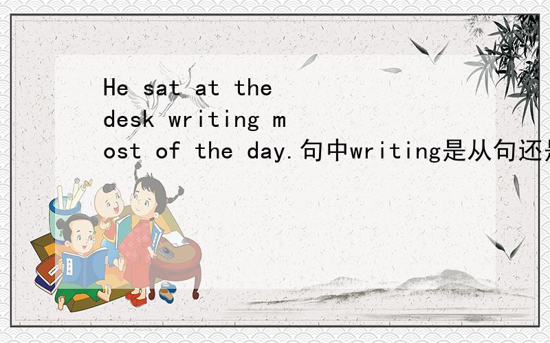 He sat at the desk writing most of the day.句中writing是从句还是非谓语?