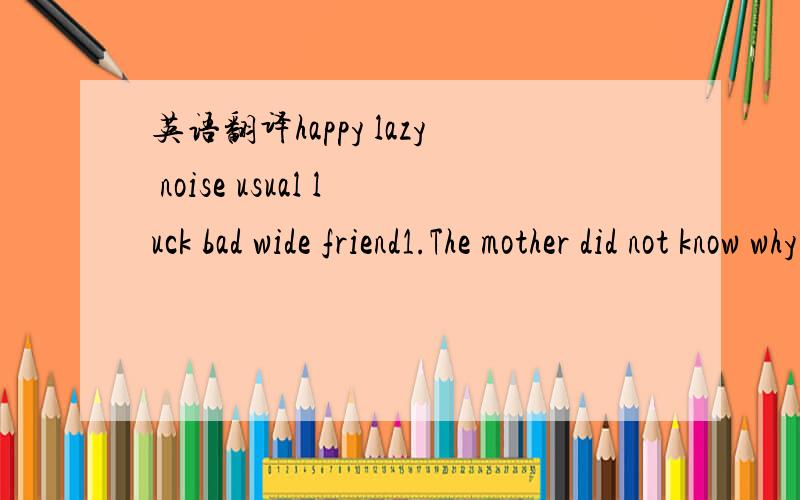 英语翻译happy lazy noise usual luck bad wide friend1.The mother did not know why her daughter was crying _____2.Look!How _____ Kitty is laughing3.My grandfather told me an ______ story4.People use computers very ______5.We Chinese are ____ than y