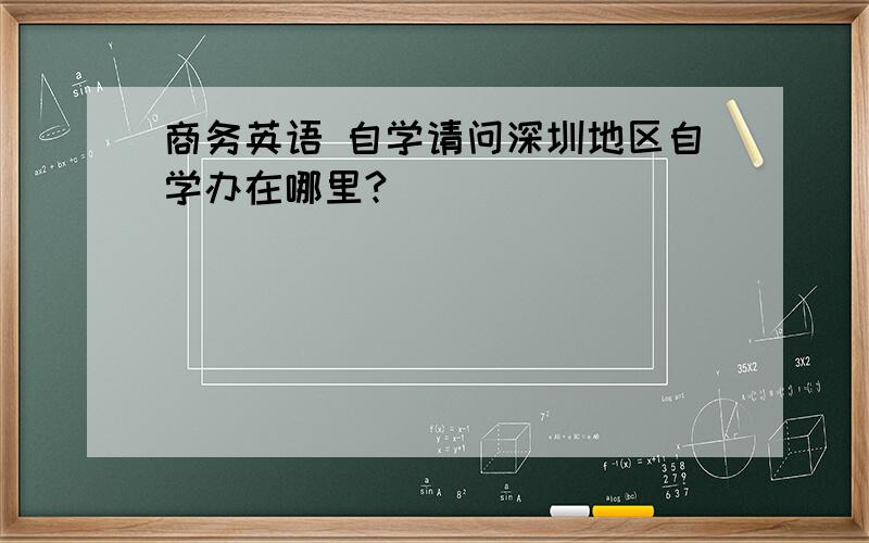 商务英语 自学请问深圳地区自学办在哪里?