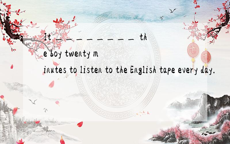 It ________ the boy twenty minutes to listen to the English tape every day.