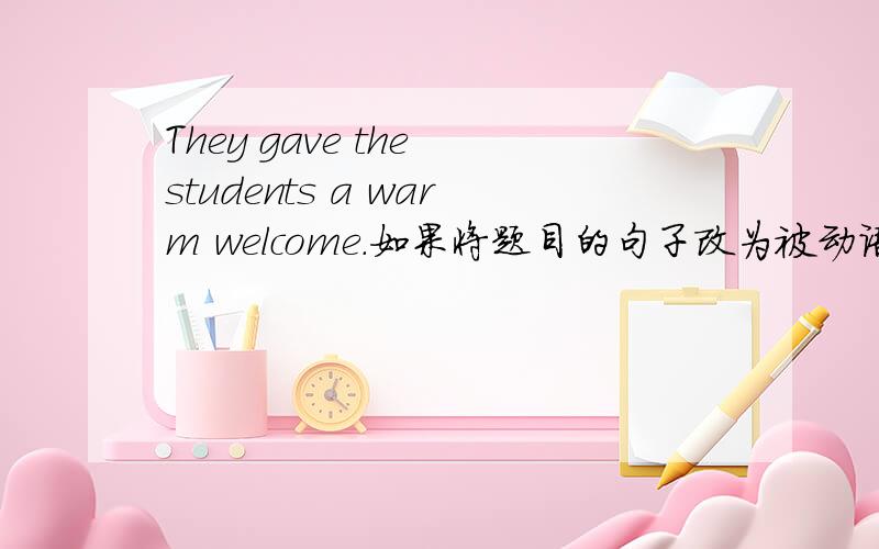 They gave the students a warm welcome.如果将题目的句子改为被动语态,那么:The students were given a warm welcom by them.