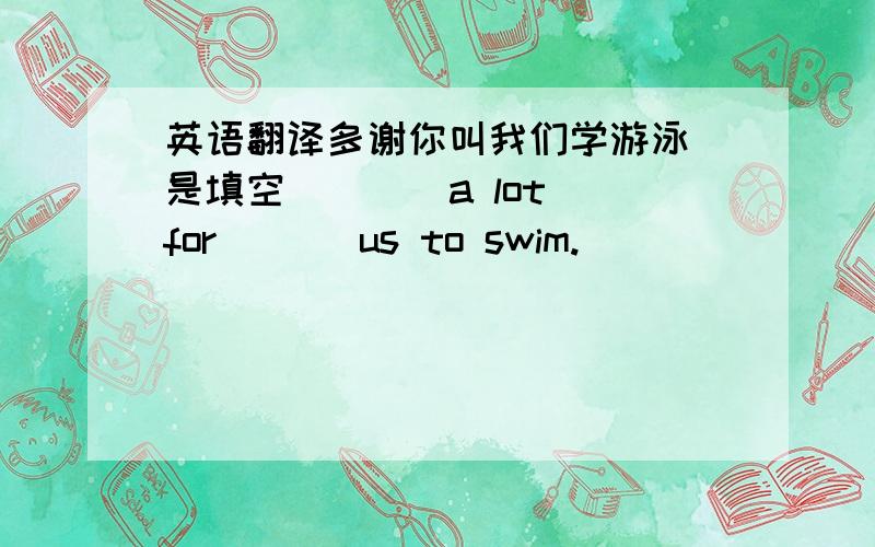 英语翻译多谢你叫我们学游泳(是填空)（ ） a lot for ( ) us to swim.