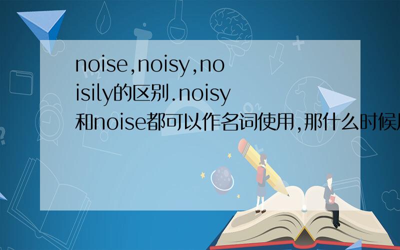 noise,noisy,noisily的区别.noisy和noise都可以作名词使用,那什么时候用什么呢?