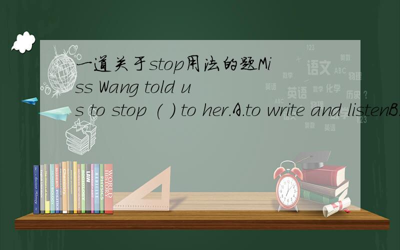 一道关于stop用法的题Miss Wang told us to stop ( ) to her.A.to write and listenB.writing and listening C.to write and listeningD.writing and to listen并解释其其原因和句子的意思.