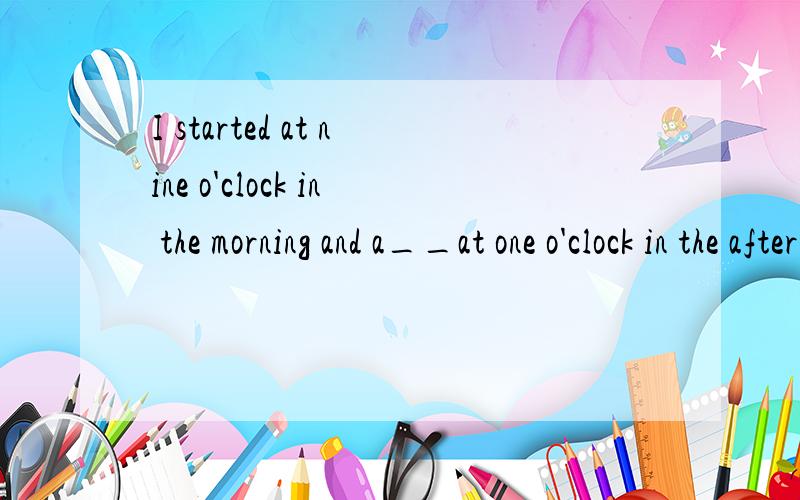 I started at nine o'clock in the morning and a__at one o'clock in the afternoon