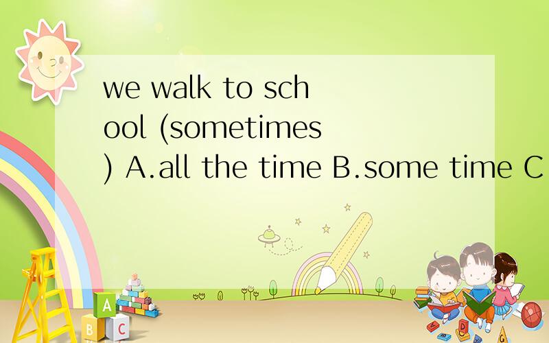 we walk to school (sometimes) A.all the time B.some time C.at times D.sometime选出同义的一项