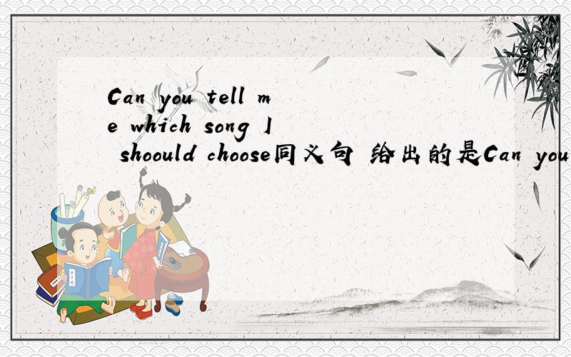 Can you tell me which song I shoould choose同义句 给出的是Can you tell me ---- ---- ---- ----4空