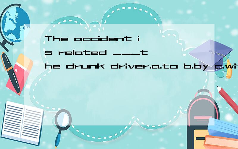 The accident is related ___the drunk driver.a.to b.by c.with d.at选哪个正确,有分析,