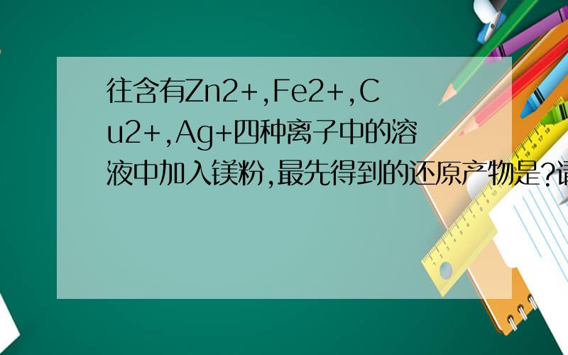 往含有Zn2+,Fe2+,Cu2+,Ag+四种离子中的溶液中加入镁粉,最先得到的还原产物是?请说明原因,