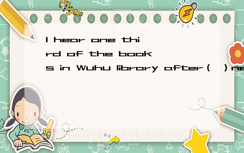 I hear one third of the books in Wuhu library after（ ）new.let's borrow some.