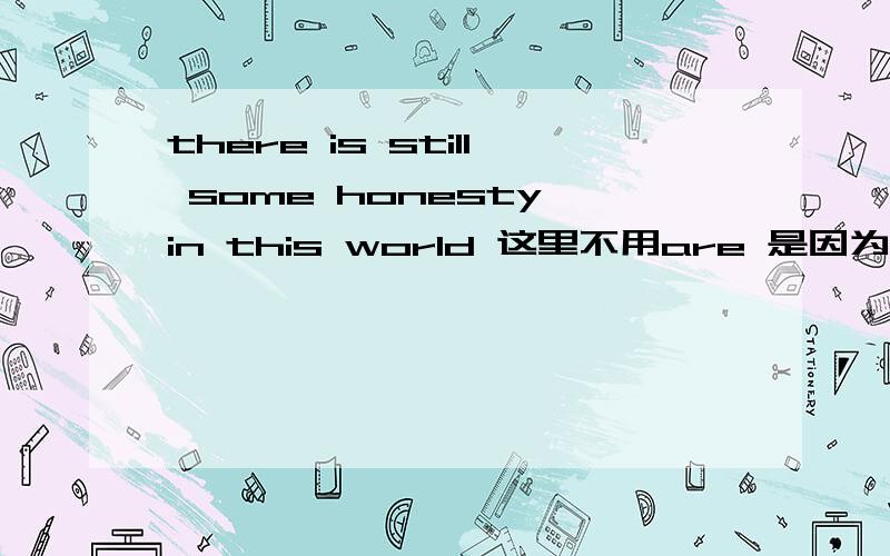 there is still some honesty in this world 这里不用are 是因为 honesty不可数吗