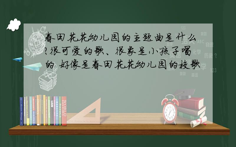 春田花花幼儿园的主题曲是什么?很可爱的歌、很象是小孩子唱的 好像是春田花花幼儿园的校歌
